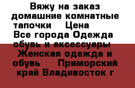 Вяжу на заказ домашние комнатные тапочки. › Цена ­ 800 - Все города Одежда, обувь и аксессуары » Женская одежда и обувь   . Приморский край,Владивосток г.